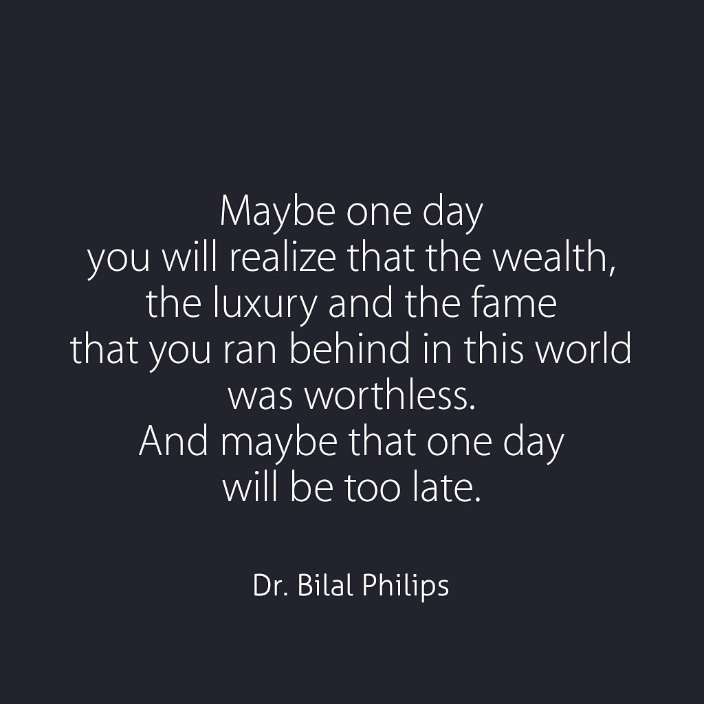 Maybe one day you will realize that the wealth, the luxury and the fame that you ran behind in this world was worthless. And maybe that one day will be too late. Dr. Bilal Philips
