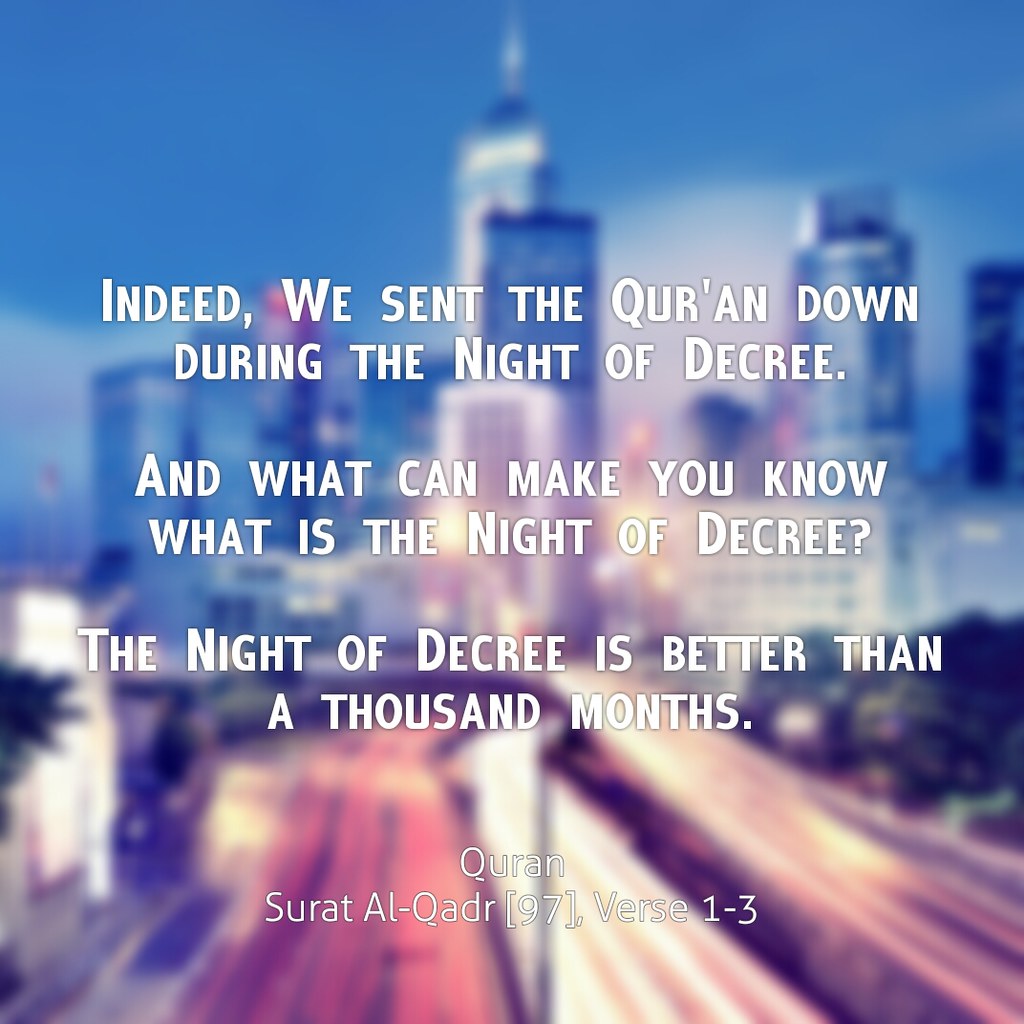 Indeed, We sent the Qur'an down during the Night of Decree.  And what can make you know what is the Night of Decree?  The Night of Decree is better than a thousand months.  Quran Surat Al-Qadr [97], Verse 1-3