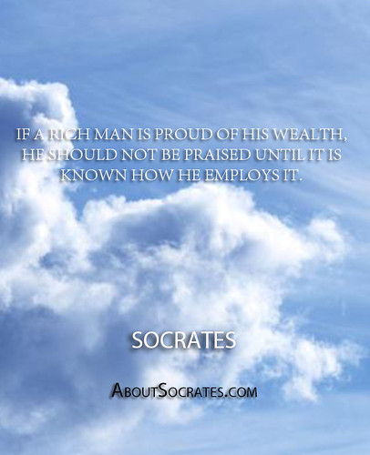 ''If a rich man is proud of his wealth, he should not be praised until it is known how he employs it.'' - Socrates