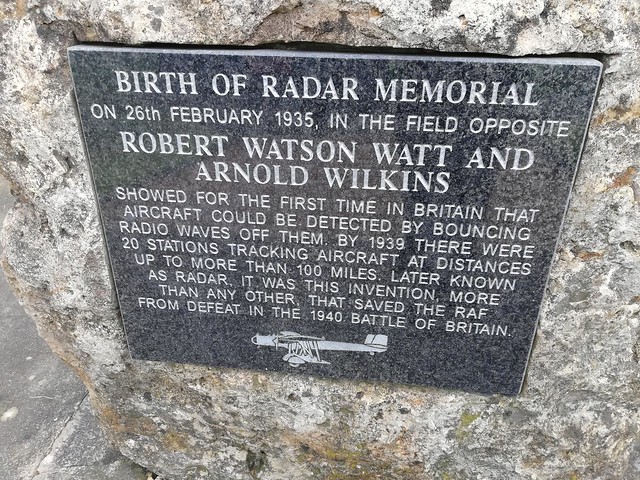 BIRTH OF RADAR MEMORIAL/ ON 26th FEBRUARY 1935, IN THE FIELD OPPOSITE/ ROBERT WATSON WATT AND/ ARNOLD WILKINS/ SHOWED FOR THE FIRST TIME IN BRITAIN THAT/ AIRCRAFT COULD BE DETECTED BY BOUNCING/ RADIO WAVES OFF THEM. BY 1939 THERE WERE/ 20 STATIONS TRACKIN