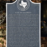 Columbus, Texas Historical marker for Columbus, Texas.

Oldest surveyed and platted Anglo-American town in Texas. About Christmas, 1821, Robert and Joseph Kuykendall and Daniel Gilleland settled at this place--in vicinity of old Indian campgrounds on Mexico-to-Sabine River Trail. Stephen F. Austin had noted advantages of this spot earlier. In 1823 he and the Baron de Bastrop surveyed land here. Although they relocated the capital, this site remained a hamlet with a grist mill, ferry, other improvements. Soon known as Beason&#039;s, community had as settlers, along with the first three men, many others of the &amp;quot;Old 300&amp;quot;: Abram, John, Rawson, Thomas V., and William Alley; Benjamin Beason, Caleb R. Botick, David Bright, Robert Brotherton, James Cummins, W. B. DeWees, Thomas Kuykendall, James McNair, James Nelson, Gabriel Strawn Snyder; Elizabeth, James, and John Tumlinson; Nathaniel Whiting, and possibly others. In 1824, Milton Cook opened a tavern where many Texans stopped over the years. By 1835, village had been named. In Texas War for Independence, buildings here were burned by the Texas Army, to keep them out of the hands of Santa Anna. But after the victory at San Jacinto on April 21, 1836, Columbus rose again. W. B. DeWees and J. W. E. Wallace platted the new townsite in 1837.