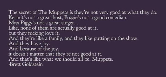 "The secret of the Muppets is they're not very good at what they do. Kermit's not a great host, Fozzy's not a godo comedian, Miss Piggy's not a great singer. Like none of them are actually good at it, but they fucking love it. And they're like a family and they like putting on the show. And they have joy. And because of teh joy, it doesn't matter that they're not good at it. And that's what we should all be. Muppets. -Brett Goldstein