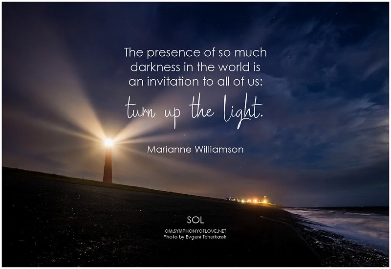 Marianne Williamson The presence of so much darkness in the world is an invitation to all of us turn up the light