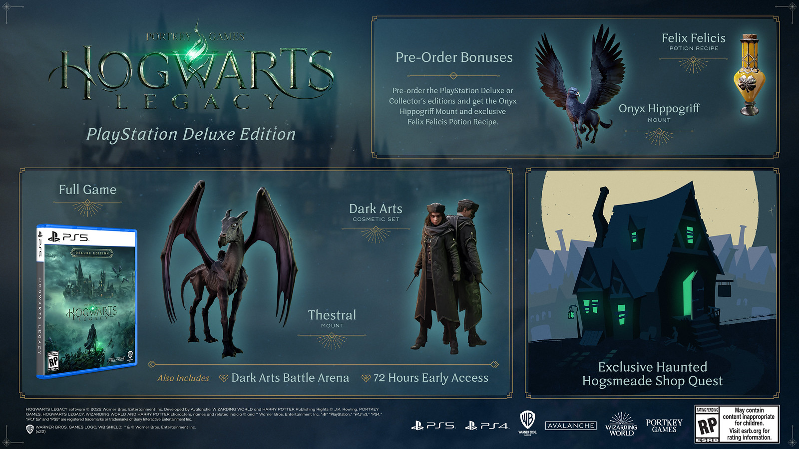 The PlayStation Deluxe Edition includes the full game, Thestral mount and Dark Arts cosmetic set, as well as the Dark Arts Battle Arena and 72 hours early access. Pre-order gets you the Onyx Hippogriff Mount and the exclusive Felix Felicis Potion Recipe. You'll also get the exclusive Haunted Hogsmeade Shop Quest.