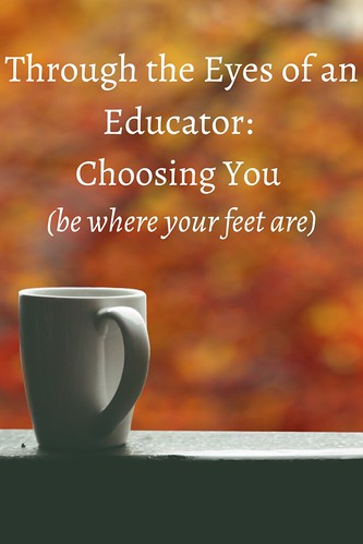 Through the Eyes of an Educator: Choosing You (be where your feet are)