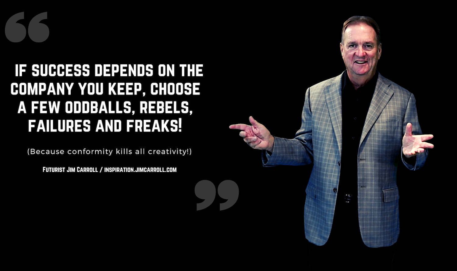 "If success depends on the company you keep, choose a few oddballs, rebels, failures and freaks! (Because conformity kills all creativity!)" - Futurist Jim Carroll