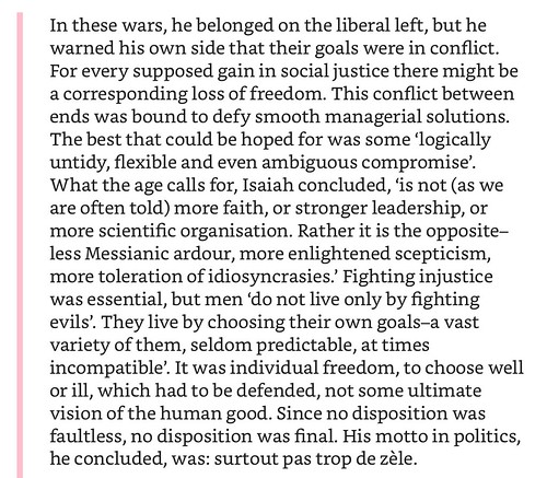 Screenshot of the Berlin biography extract. The text reads "In these wars, he belonged on the liberal left, but he warned his own side that their goals were in conflict. For every supposed gain in social justice there might be a corresponding loss of freedom. This conflict between ends was bound to defy smooth managerial solutions. The best that could be hoped for was some ‘logically untidy, flexible and even ambiguous compromise’. What the age calls for, Isaiah concluded, ‘is not (as we are often told) more faith, or stronger leadership, or more scientific organisation. Rather it is the opposite – less Messianic ardour, more enlightened scepticism, more toleration of idiosyncrasies.’ Fighting injustice was essential, but men ‘do not live only by fighting evils’. They live by choosing their own goals – a vast variety of them, seldom predictable, at times incompatible’. It was individual freedom, to choose well or ill, which had to be defended, not some ultimate vision of the human good. Since no disposition was faultless, no disposition was final. His motto in politics, he concluded, was: surtout pas trop de zèle."