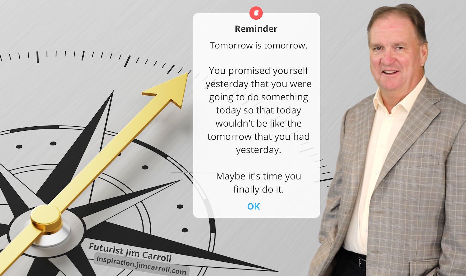 "Tomorrow is tomorrow. You promised yourself yesterday that you were going to do something today so that today wouldn't be like the tomorrow that you had yesterday. Maybe it's time you finally do it." - Futurist Jim Carroll