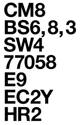Black bold Helvetica type on a white background, with these postal codes, each on a new line: CM8; BS6, 8, 3; SW4; 77058; E9; EC2Y; HR2