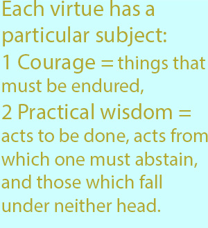 7-1 each of the virtues has a particular subject with which it deals, as, for instance, courage is concerned with things that must be endured, practical wisdom with acts to be done, acts from which one must abstain, and those which fall under neither