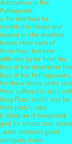 8-1 Aristophon in the Pythagorist-  a. He told how he travelled in Hades and looked on the dwellers below, How each of them lives, but how different by far from the lives of the dead Were the lives of the Pythagoreans, for these alone, so he said, Wer