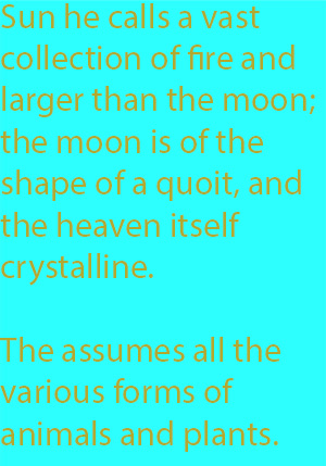8-2 77. The sun he calls a vast collection of fire and larger than the moon; the moon, he says, is of the shape of a quoit, and the heaven itself crystalline. The soul, again, assumes all the various forms of animals and plants. At any rate he says-