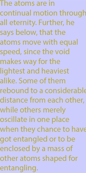 10-1 The atoms are in continual motion through all eternity. Further, he says below, that the atoms move with equal speed, since the void makes way for the lightest and heaviest alike. Some of them rebound to a considerable distance from each other, w