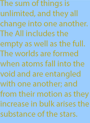 9-6  The sum of things is unlimited, and they all change into one another. The All includes the empty as well as the full. The worlds are formed when atoms fall into the void and are entangled with one another; and from their motion as they increase i