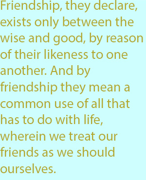 7-1 Friendship, they declare, exists only between the wise and good, by reason of their likeness to one another. And by friendship they mean a common use of all that has to do with life, wherein we treat our friends as we should ourselves.